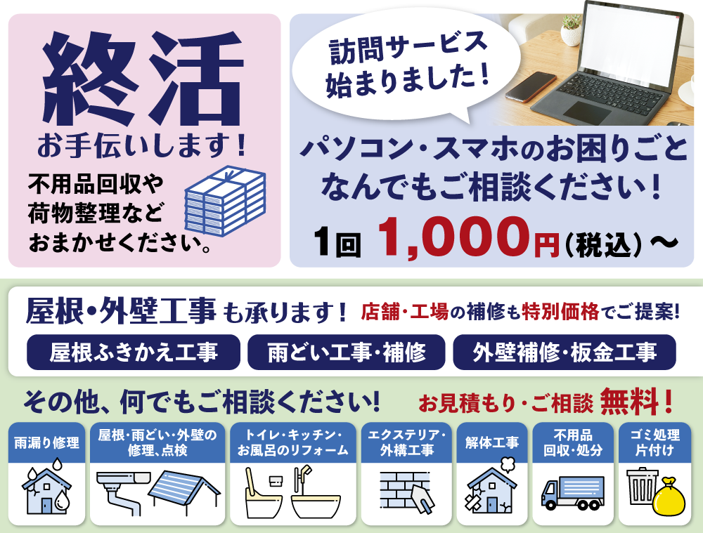 就活お手伝いします。不用品回収や荷物整理などおまかせください。パソコン・スマホのお困りごと、なんでもご相談ください。一回税込1000円〜承ります。訪問サービスも始まりました。屋根・外壁工事も承ります。店舗・工場の補修も特別価格でご提案。その他、なんでもご相談ください。お見積もり・ご相談は無料です。雨漏り修理、屋根・雨どい・外壁の修理点検、トイレ・キッチン・お風呂のリフォーム、エクステリア・外構工事・板金工事、解体工事、不用品回収・処分、ゴミ処理片付け